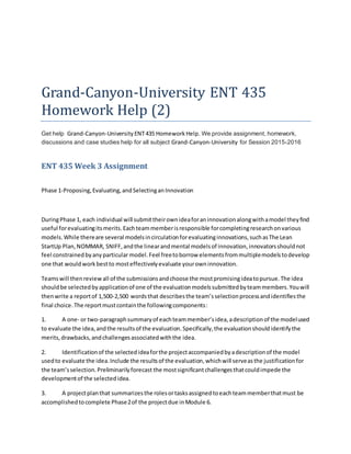 Grand-Canyon-University ENT 435
Homework Help (2)
Get help Grand-Canyon-University ENT435 HomeworkHelp. We provide assignment, homework,
discussions and case studies help for all subject Grand-Canyon-University for Session 2015-2016
ENT 435 Week 3 Assignment
Phase 1-Proposing,Evaluating,andSelectinganInnovation
DuringPhase 1, each individual will submittheirownideaforaninnovationalongwithamodel theyfind
useful forevaluatingitsmerits.Eachteammemberisresponsible forcompletingresearchonvarious
models.While thereare several modelsincirculationforevaluatinginnovations,suchasThe Lean
StartUp Plan,NOMMAR, SNIFF,andthe linearandmental modelsof innovation,innovatorsshouldnot
feel constrainedbyanyparticular model.Feel freetoborrow elementsfrommultiplemodelstodevelop
one that wouldworkbestto mosteffectivelyevaluate yourowninnovation.
Teamswill thenreview all of the submissionsandchoose the mostpromisingideatopursue.The idea
shouldbe selectedbyapplicationof one of the evaluationmodelssubmittedbyteammembers.Youwill
thenwrite a reportof 1,500-2,500 wordsthat describesthe team’sselectionprocessandidentifiesthe
final choice.The reportmustcontainthe followingcomponents:
1. A one- or two-paragraphsummaryof eachteammember’sidea,adescriptionof the modelused
to evaluate the idea,andthe resultsof the evaluation.Specifically,the evaluationshouldidentifythe
merits,drawbacks,andchallengesassociatedwiththe idea.
2. Identificationof the selectedideaforthe projectaccompaniedbyadescriptionof the model
usedto evaluate the idea.Include the resultsof the evaluation,whichwill serveasthe justificationfor
the team’sselection.Preliminarilyforecast the mostsignificantchallengesthatcouldimpede the
developmentof the selectedidea.
3. A projectplanthat summarizesthe rolesortasksassignedtoeachteammemberthatmust be
accomplishedtocomplete Phase2of the projectdue inModule 6.
 
