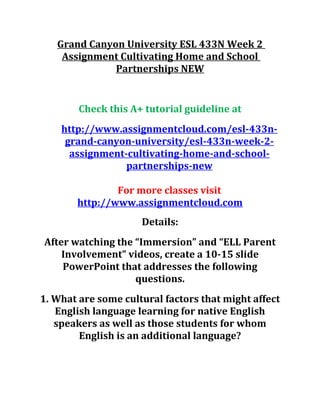 Grand Canyon University ESL 433N Week 2
Assignment Cultivating Home and School
Partnerships NEW
Check this A+ tutorial guideline at
http://www.assignmentcloud.com/esl-433n-
grand-canyon-university/esl-433n-week-2-
assignment-cultivating-home-and-school-
partnerships-new
For more classes visit
http://www.assignmentcloud.com
Details:
After watching the “Immersion” and “ELL Parent
Involvement” videos, create a 10-15 slide
PowerPoint that addresses the following
questions.
1. What are some cultural factors that might affect
English language learning for native English
speakers as well as those students for whom
English is an additional language?
 