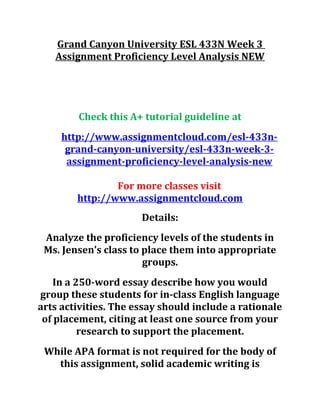Grand Canyon University ESL 433N Week 3
Assignment Proficiency Level Analysis NEW
Check this A+ tutorial guideline at
http://www.assignmentcloud.com/esl-433n-
grand-canyon-university/esl-433n-week-3-
assignment-proficiency-level-analysis-new
For more classes visit
http://www.assignmentcloud.com
Details:
Analyze the proficiency levels of the students in
Ms. Jensen’s class to place them into appropriate
groups.
In a 250-word essay describe how you would
group these students for in-class English language
arts activities. The essay should include a rationale
of placement, citing at least one source from your
research to support the placement.
While APA format is not required for the body of
this assignment, solid academic writing is
 