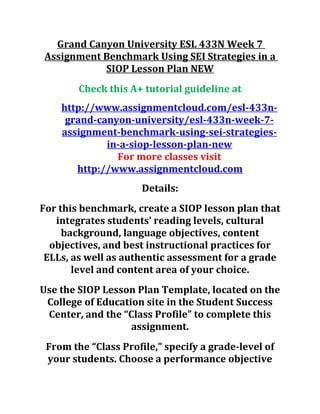 Grand Canyon University ESL 433N Week 7
Assignment Benchmark Using SEI Strategies in a
SIOP Lesson Plan NEW
Check this A+ tutorial guideline at
http://www.assignmentcloud.com/esl-433n-
grand-canyon-university/esl-433n-week-7-
assignment-benchmark-using-sei-strategies-
in-a-siop-lesson-plan-new
For more classes visit
http://www.assignmentcloud.com
Details:
For this benchmark, create a SIOP lesson plan that
integrates students’ reading levels, cultural
background, language objectives, content
objectives, and best instructional practices for
ELLs, as well as authentic assessment for a grade
level and content area of your choice.
Use the SIOP Lesson Plan Template, located on the
College of Education site in the Student Success
Center, and the “Class Profile” to complete this
assignment.
From the “Class Profile,” specify a grade-level of
your students. Choose a performance objective
 