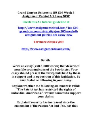 Grand Canyon University JUS 505 Week 8
Assignment Patriot Act Essay NEW
Check this A+ tutorial guideline at
http://www.assignmentcloud.com/-jus-505-
grand-canyon-university/jus-505-week-8-
assignment-patriot-act-essay-new
For more classes visit
http://www.assignmentcloud.com/
Details:
Write an essay (750-1,000 words) that describes
possible pros and cons of the Patriot Act. Your
essay should present the viewpoints held by those
in support and in opposition of this legislation. Be
sure to do the following in your essay:
Explain whether the following statement is valid:
“The Patriot Act has restricted the rights of
individual Americans.” Provide sources to support
your claims.
Explain if security has increased since the
enactment of the Patriot Act and if so, has that
 