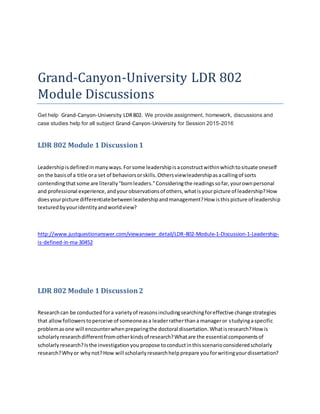 Grand-Canyon-University LDR 802
Module Discussions
Get help Grand-Canyon-University LDR802. We provide assignment, homework, discussions and
case studies help for all subject Grand-Canyon-University for Session 2015-2016
LDR 802 Module 1 Discussion1
Leadershipisdefinedinmanyways.Forsome leadershipisaconstructwithinwhichtosituate oneself
on the basisof a title ora set of behaviorsorskills.Othersviewleadershipasacallingof sorts
contendingthatsome are literally"bornleaders."Consideringthe readingssofar,yourownpersonal
and professional experience,andyourobservationsof others,whatisyourpicture of leadership?How
doesyourpicture differentiatebetweenleadershipandmanagement?How isthispicture of leadership
texturedbyyouridentityandworldview?
http://www.justquestionanswer.com/viewanswer_detail/LDR-802-Module-1-Discussion-1-Leadership-
is-defined-in-ma-30452
LDR 802 Module 1 Discussion2
Researchcan be conductedfora varietyof reasonsincludingsearchingforeffective change strategies
that allowfollowerstoperceive of someoneasa leaderratherthana manageror studyingaspecific
problemasone will encounterwhenpreparingthe doctoral dissertation.Whatisresearch?How is
scholarlyresearchdifferentfromotherkindsof research?Whatare the essential componentsof
scholarlyresearch?Isthe investigationyou propose toconductinthisscenarioconsideredscholarly
research?Whyor whynot?How will scholarlyresearchhelpprepare youforwritingyourdissertation?
 