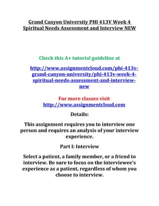 Grand Canyon University PHI 413V Week 4
Spiritual Needs Assessment and Interview NEW
Check this A+ tutorial guideline at
http://www.assignmentcloud.com/phi-413v-
grand-canyon-university/phi-413v-week-4-
spiritual-needs-assessment-and-interview-
new
For more classes visit
http://www.assignmentcloud.com
Details:
This assignment requires you to interview one
person and requires an analysis of your interview
experience.
Part I: Interview
Select a patient, a family member, or a friend to
interview. Be sure to focus on the interviewee’s
experience as a patient, regardless of whom you
choose to interview.
 