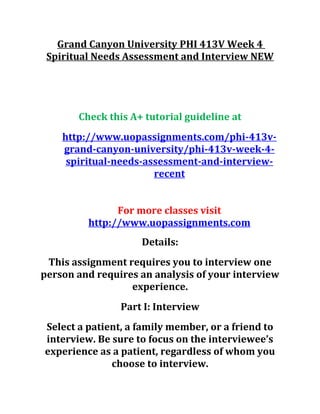 Grand Canyon University PHI 413V Week 4
Spiritual Needs Assessment and Interview NEW
Check this A+ tutorial guideline at
http://www.uopassignments.com/phi-413v-
grand-canyon-university/phi-413v-week-4-
spiritual-needs-assessment-and-interview-
recent
For more classes visit
http://www.uopassignments.com
Details:
This assignment requires you to interview one
person and requires an analysis of your interview
experience.
Part I: Interview
Select a patient, a family member, or a friend to
interview. Be sure to focus on the interviewee’s
experience as a patient, regardless of whom you
choose to interview.
 
