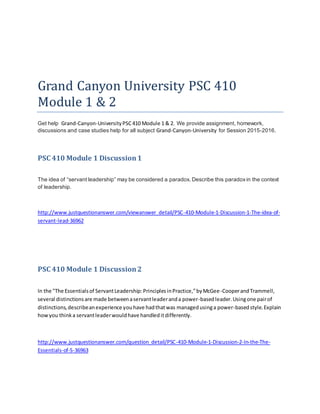 Grand Canyon University PSC 410
Module 1 & 2
Get help Grand-Canyon-UniversityPSC410 Module 1 & 2. We provide assignment, homework,
discussions and case studies help for all subject Grand-Canyon-University for Session 2015-2016.
PSC 410 Module 1 Discussion1
The idea of “servant leadership” may be considered a paradox. Describe this paradoxin the context
of leadership.
http://www.justquestionanswer.com/viewanswer_detail/PSC-410-Module-1-Discussion-1-The-idea-of-
servant-lead-36962
PSC 410 Module 1 Discussion2
In the "The Essentialsof ServantLeadership:PrinciplesinPractice,”byMcGee-CooperandTrammell,
several distinctionsare made betweenaservantleaderanda power-basedleader.Usingone pairof
distinctions,describeanexperience youhave hadthatwas managedusinga power-basedstyle.Explain
howyou thinka servantleaderwouldhave handleditdifferently.
http://www.justquestionanswer.com/question_detail/PSC-410-Module-1-Discussion-2-In-the-The-
Essentials-of-S-36963
 