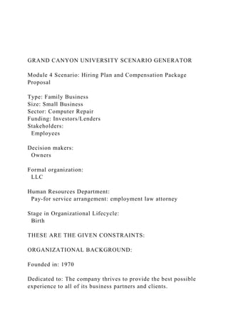 GRAND CANYON UNIVERSITY SCENARIO GENERATOR
Module 4 Scenario: Hiring Plan and Compensation Package
Proposal
Type: Family Business
Size: Small Business
Sector: Computer Repair
Funding: Investors/Lenders
Stakeholders:
Employees
Decision makers:
Owners
Formal organization:
LLC
Human Resources Department:
Pay-for service arrangement: employment law attorney
Stage in Organizational Lifecycle:
Birth
THESE ARE THE GIVEN CONSTRAINTS:
ORGANIZATIONAL BACKGROUND:
Founded in: 1970
Dedicated to: The company thrives to provide the best possible
experience to all of its business partners and clients.
 