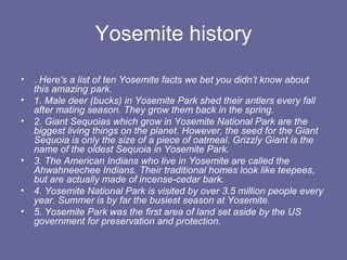 Yosemite history
• . Here’s a list of ten Yosemite facts we bet you didn’t know about
  this amazing park.
• 1. Male deer (bucks) in Yosemite Park shed their antlers every fall
  after mating season. They grow them back in the spring.
• 2. Giant Sequoias which grow in Yosemite National Park are the
  biggest living things on the planet. However, the seed for the Giant
  Sequoia is only the size of a piece of oatmeal. Grizzly Giant is the
  name of the oldest Sequoia in Yosemite Park.
• 3. The American Indians who live in Yosemite are called the
  Ahwahneechee Indians. Their traditional homes look like teepees,
  but are actually made of incense-cedar bark.
• 4. Yosemite National Park is visited by over 3.5 million people every
  year. Summer is by far the busiest season at Yosemite.
• 5. Yosemite Park was the first area of land set aside by the US
  government for preservation and protection.
 