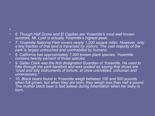 •   .
•   6. Though Half Dome and El Capitan are Yosemite’s most well known
    summits, Mt. Lyell is actually Yosemite’s highest peak.
•   7. Yosemite National Park covers nearly 1,200 square miles. However, only
    a tiny fraction of that land is traversed by visitors. The vast majority of the
    park is largely untouched and uninhabited by humans.
•   8. California has approximately 7,000 known plant species. Yosemite
    contains twenty percent of those species.
•   9. Galen Clark was the first designated Guardian of Yosemite. He used to
    hike through the park barefoot and was quoted as saying that shoes are
    “cruel and silly instruments of torture, at once uncivilized, unhuman and
    unnecessary.”
•   10. Black bears found in Yosemite weigh between 150 and 500 pounds
    when full grown, but when they are born, they weigh less than half a pound.
    The mother black bear is fast asleep during hibernation when her baby is
    born.
 