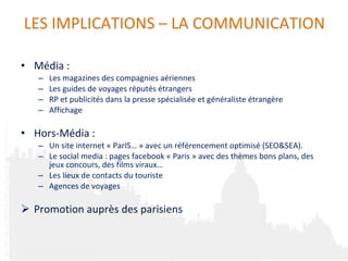 Média :  Les magazines des compagnies aériennes Les guides de voyages réputés étrangers  RP et publicités dans la presse spécialisée et généraliste étrangère Affichage  Hors-Média : Un site internet « ParIS… » avec un référencement optimisé (SEO&SEA). Le social media : pages facebook « Paris » avec des thèmes bons plans, des jeux concours, des films viraux… Les lieux de contacts du touriste Agences de voyages P romotion auprès des parisiens LES IMPLICATIONS  –  LA COMMUNICATION 
