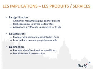 La signification : Animer les monuments pour donner du sens Flashcodes pour informer les touristes A nimations à l’office du tourisme et sur le site La sensation : Proposer des parcours sensoriels dans Paris Faire de Paris une marque polysensorielle L a direction : Proposer des offres insolites, des détours Des itinéraires à personnaliser LES IMPLICATIONS – LES PRODUITS / SERVICES 
