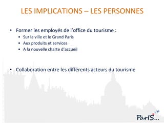 Former les employés de l’office du tourisme : Sur la ville et le Grand Paris Aux produits et services  A la nouvelle charte d’accueil Collaboration entre les différents acteurs du tourisme LES IMPLICATIONS – LES PERSONNES 