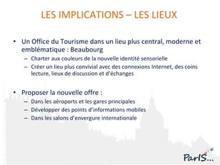 Un Office du Tourisme dans un lieu plus central, moderne et emblématique : Beaubourg Charter aux couleurs de la nouvelle identité sensorielle Créer un lieu plus convivial avec des connexions Internet, des coins lecture, lieux de discussion et d’échanges Proposer la nouvelle offre :  Dans les aéroports et les gares principales Développer des points d’informations mobiles Dans les salons d’envergure internationale LES IMPLICATIONS – LES LIEUX  