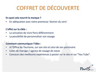 En quoi cela nourrit la marque ?  En adéquation avec notre promesse ‘donner du sens’ L’effet sur la cible : La sensation de vivre Paris différemment La possibilité de personnaliser son voyage Comment communiquer l’idée :  A  l’Office du Tourisme, sur son site et celui de son partenaire Listes de mariage / agence de voyage de noces Concours des meilleures expériences à poster sur le site et sur “You Tube”. COFFRET DE DÉCOUVERTE 