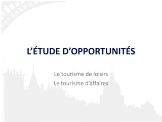 L’ÉTUDE D’OPPORTUNITÉS Le tourisme de loisirs Le tourisme d’affaires 