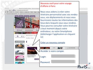 Accéder à votre compte: Login: Password: Nouveau outil pour votre voyage d’affaire à Paris: Nous vous aidons à créer votre itinéraire personnalisé avec vos rendez-vous, vos déplacements et nous vous fournissons toutes les informations des lieux dans lesquels vous vous rendrez. Vous pourrez consulter votre itinéraire à tout moment depuis votre ordinateur, ou votre Smartphone  (télécharger l’application en cliquant ici) Créer un nouveau compte 