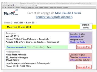 Carnet de voyage de  Mlle Claudia Ferrari Rendez-vous professionnels https:/convention/parisinfo.com/votrecarnetdevoyage Consulter le plan Chercher  un restaurant ,  un bar , un lieu culturel Consulter le plan  Terminal 2F  de l’ Aéroport Paris Charles de Gaulle Dates:  31 mai 2011 – 1 juin 2011 Transport:  Vol: AF 2515  Départ 7:10 de Milan Malpensa – Terminale 1 Arrivée 8:40 à Paris Charles de Gaulles - Terminale 2F Hébèrgement:  Hotel Plaza Athenée  25, Avenue Montaigne 75008 PARIS http://www.plaza-athenee-paris.fr/hotel-paris Phone +33 01 5367 6665 Comment se rendre à  (Taxi – Train – Bus):  Paris Mercredi 31 mai 2011  METEO  PARIS N ote de frais N ote de frais 