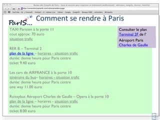 Comment se rendre à Paris TAXI Parisien à la porte 11 cout approx: 70 euro situation trafic RER B – Terminal 2 plan de la ligne  –  horaires - situation trafic durée: demie heure pour Paris centre ticket 9.40 euro Les cars de AIRFRANCE à la porte 10 itinéraire du bus –  horaires - situation trafic durée: demie heure pour Paris centre one way 11.00 euro Roissybus Aéroport Charles de Gaulle – Opera à la porte 10 plan de la ligne  – horaires -  situation trafic durée: demie heure pour Paris centre ticket 8.00 euro  https:/convention/parisinfo.com/votrecarnetdevoyage Consulter le plan  Terminal 2F  de l’ Aéroport Paris Charles de Gaulle 