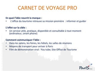 En quoi l’idée nourrit la marque :  L’office du tourisme retrouve sa mission première  : informer et guider L’effet sur la cible :  U n service utile, pratique, disponible et consultable à tout moment (ordinateur, smart phone) Comment communiquer l’idée :  Dans les salons, les foires, les hôtels, les salles de réunions Moyens de transport pour arriver à Paris  Film de démonstration viral : You tube; Site Office de Tourisme  CARNET DE VOYAGE PRO 