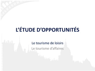 L’ÉTUDE D’OPPORTUNITÉS Le tourisme de loisirs Le tourisme d’affaires 
