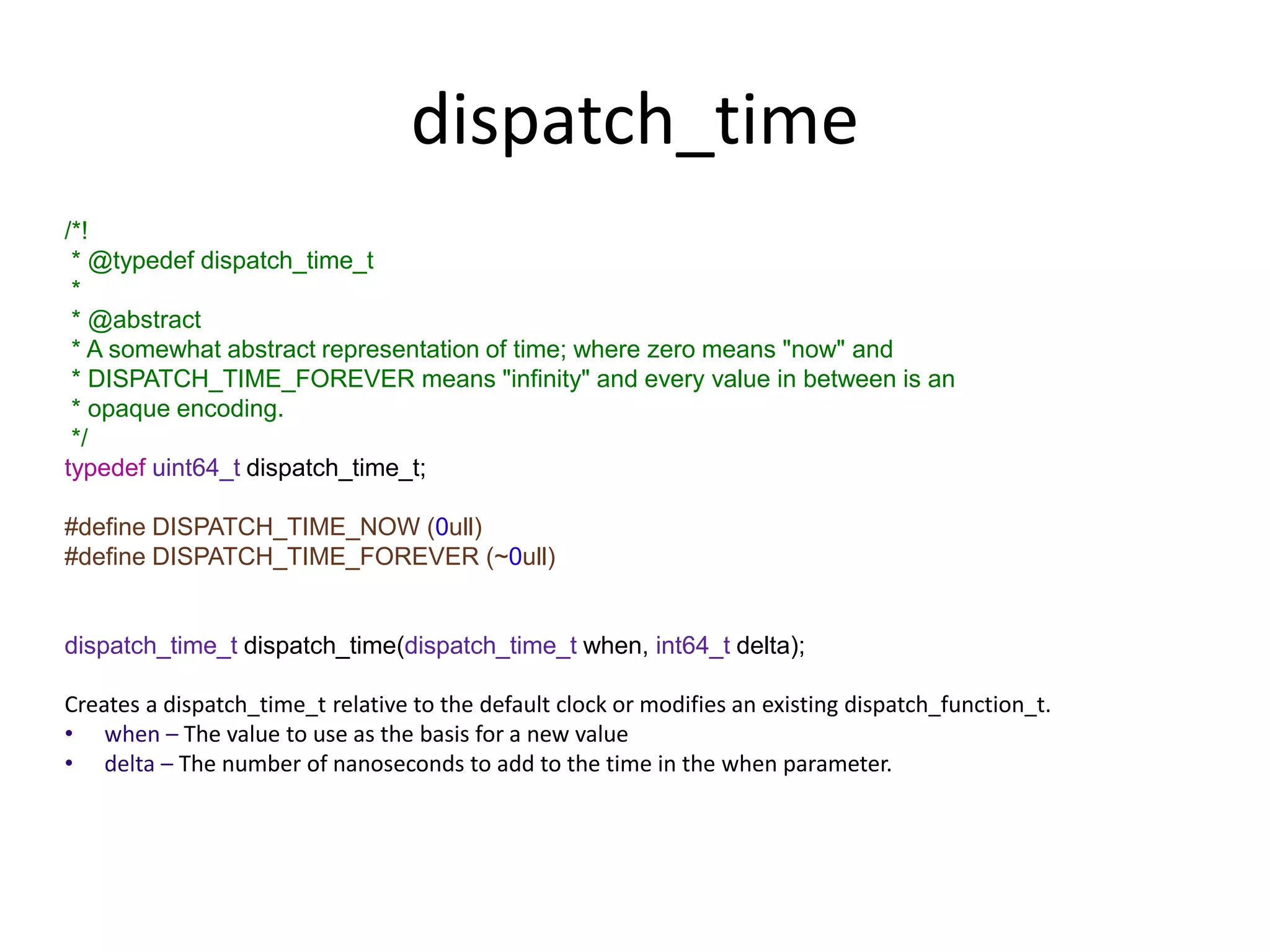dispatch_time
/*!
* @typedef dispatch_time_t
*
* @abstract
* A somewhat abstract representation of time; where zero means "now" and
* DISPATCH_TIME_FOREVER means "infinity" and every value in between is an
* opaque encoding.
*/
typedef uint64_t dispatch_time_t;
#define DISPATCH_TIME_NOW (0ull)
#define DISPATCH_TIME_FOREVER (~0ull)
dispatch_time_t dispatch_time(dispatch_time_t when, int64_t delta);
Creates a dispatch_time_t relative to the default clock or modifies an existing dispatch_function_t.
• when – The value to use as the basis for a new value
• delta – The number of nanoseconds to add to the time in the when parameter.
 