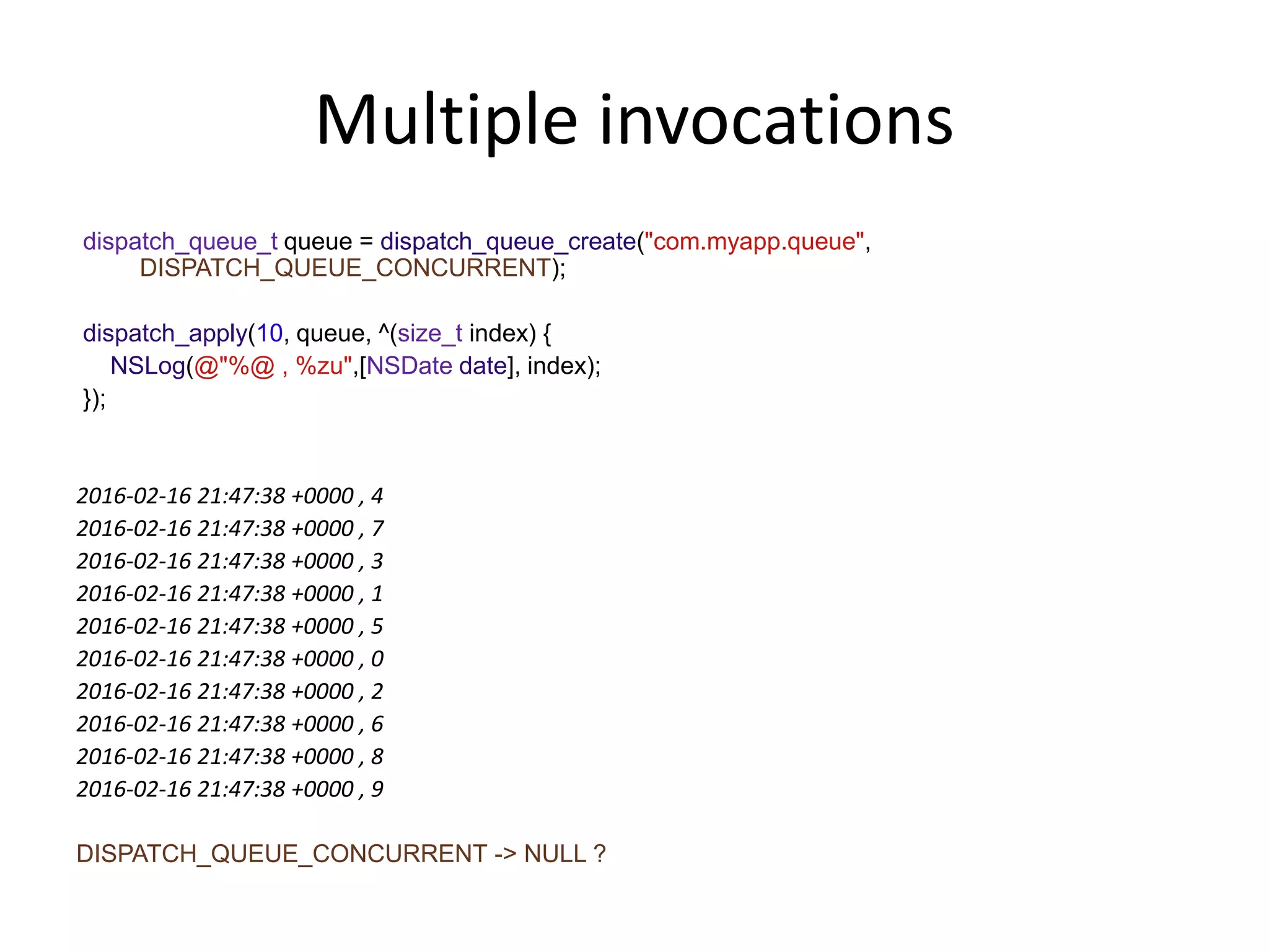 Multiple invocations
dispatch_queue_t queue = dispatch_queue_create("com.myapp.queue",
DISPATCH_QUEUE_CONCURRENT);
dispatch_apply(10, queue, ^(size_t index) {
NSLog(@"%@ , %zu",[NSDate date], index);
});
2016-02-16 21:47:38 +0000 , 4
2016-02-16 21:47:38 +0000 , 7
2016-02-16 21:47:38 +0000 , 3
2016-02-16 21:47:38 +0000 , 1
2016-02-16 21:47:38 +0000 , 5
2016-02-16 21:47:38 +0000 , 0
2016-02-16 21:47:38 +0000 , 2
2016-02-16 21:47:38 +0000 , 6
2016-02-16 21:47:38 +0000 , 8
2016-02-16 21:47:38 +0000 , 9
DISPATCH_QUEUE_CONCURRENT -> NULL ?
 
