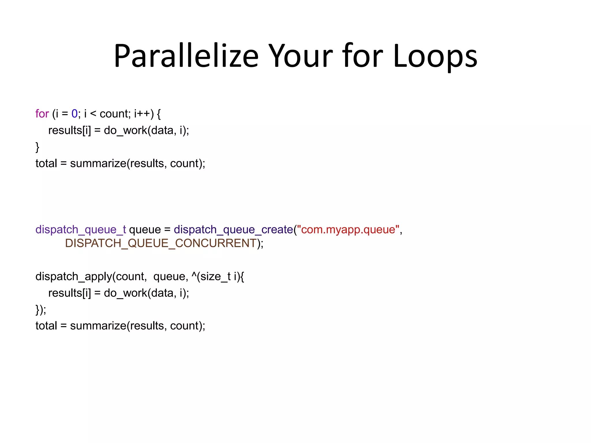 Parallelize Your for Loops
for (i = 0; i < count; i++) {
results[i] = do_work(data, i);
}
total = summarize(results, count);
dispatch_queue_t queue = dispatch_queue_create("com.myapp.queue",
DISPATCH_QUEUE_CONCURRENT);
dispatch_apply(count, queue, ^(size_t i){
results[i] = do_work(data, i);
});
total = summarize(results, count);
 