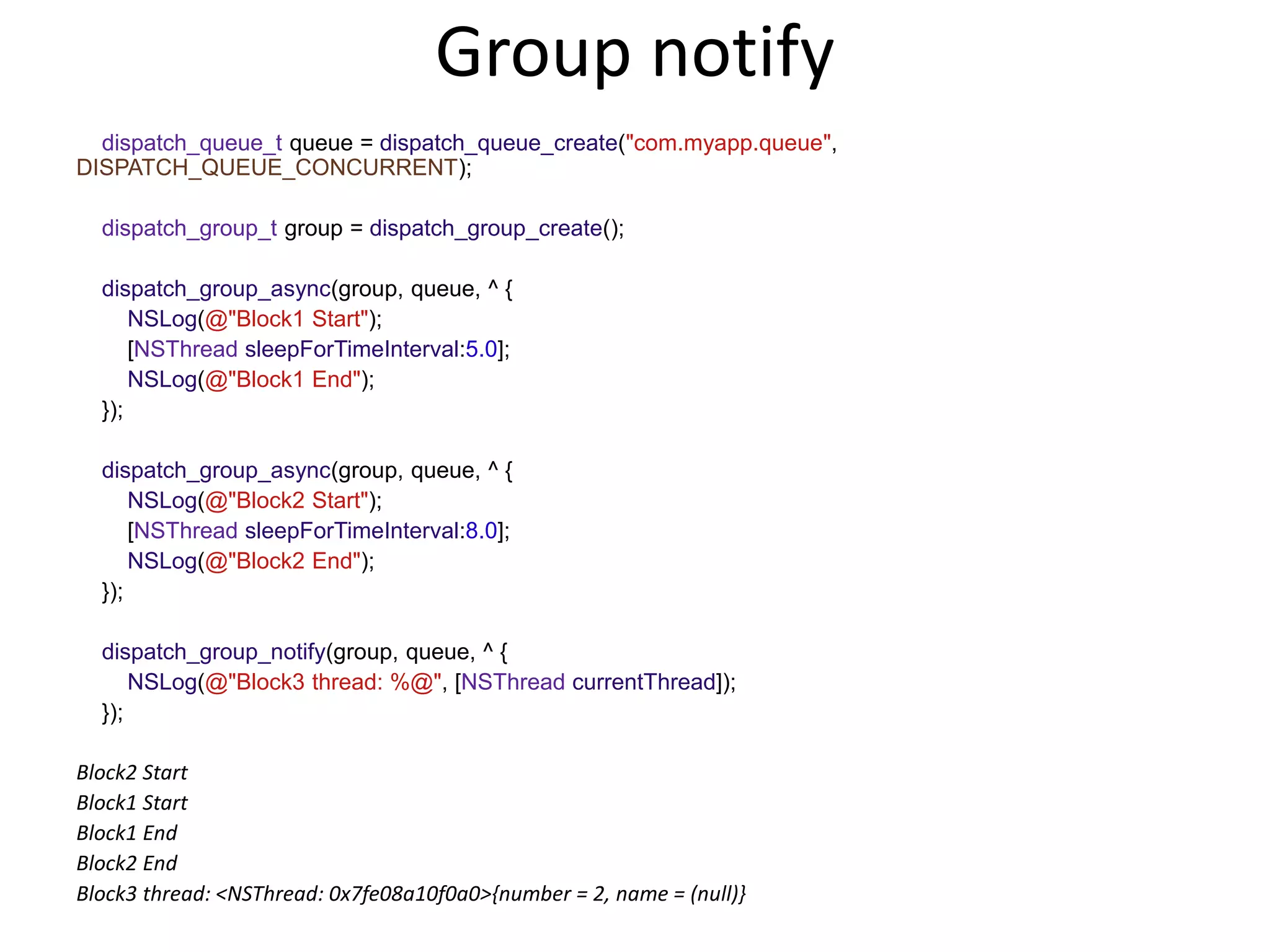 Group notify
dispatch_queue_t queue = dispatch_queue_create("com.myapp.queue",
DISPATCH_QUEUE_CONCURRENT);
dispatch_group_t group = dispatch_group_create();
dispatch_group_async(group, queue, ^ {
NSLog(@"Block1 Start");
[NSThread sleepForTimeInterval:5.0];
NSLog(@"Block1 End");
});
dispatch_group_async(group, queue, ^ {
NSLog(@"Block2 Start");
[NSThread sleepForTimeInterval:8.0];
NSLog(@"Block2 End");
});
dispatch_group_notify(group, queue, ^ {
NSLog(@"Block3 thread: %@", [NSThread currentThread]);
});
Block2 Start
Block1 Start
Block1 End
Block2 End
Block3 thread: <NSThread: 0x7fe08a10f0a0>{number = 2, name = (null)}
 