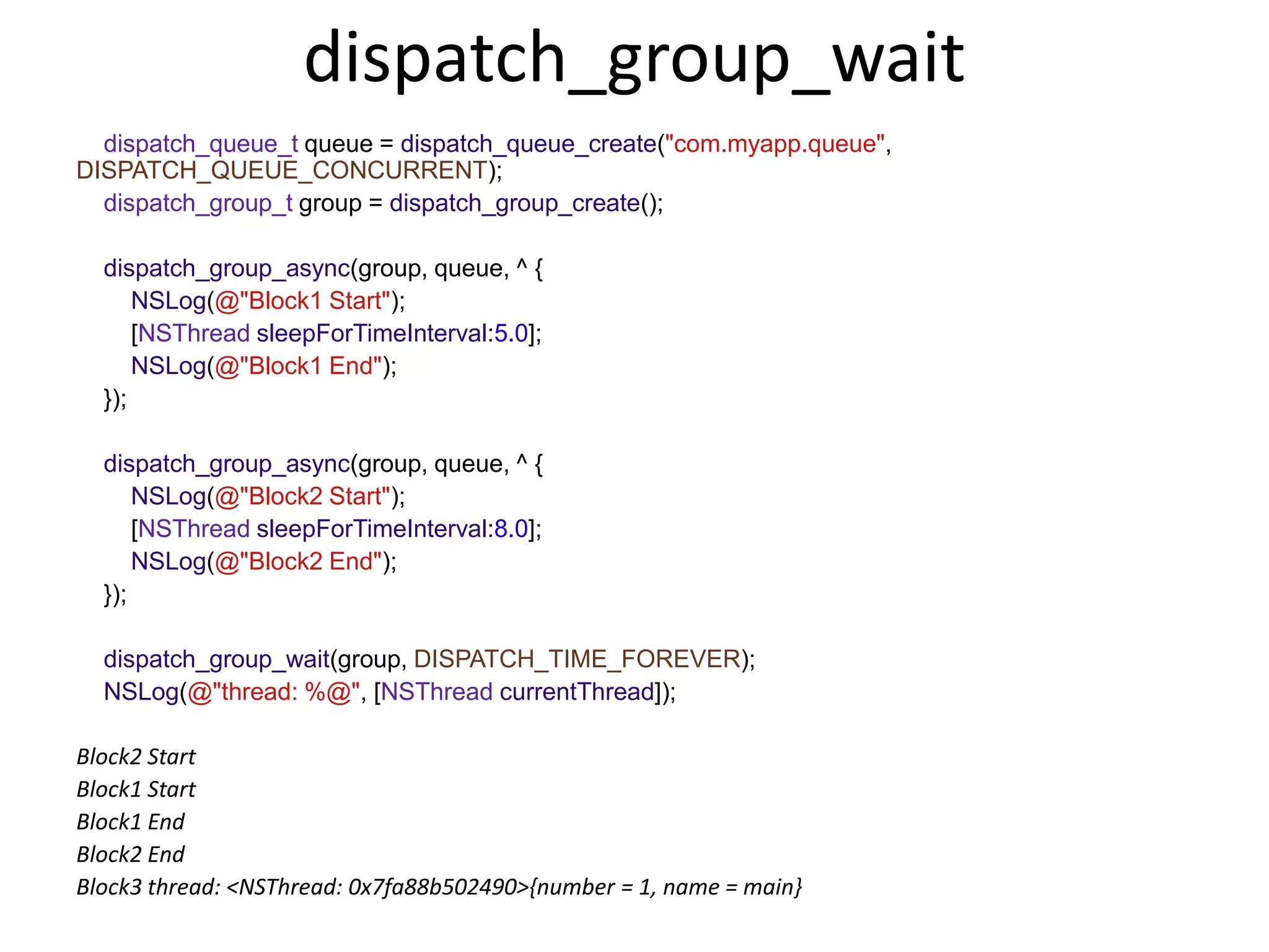 dispatch_group_wait
dispatch_queue_t queue = dispatch_queue_create("com.myapp.queue",
DISPATCH_QUEUE_CONCURRENT);
dispatch_group_t group = dispatch_group_create();
dispatch_group_async(group, queue, ^ {
NSLog(@"Block1 Start");
[NSThread sleepForTimeInterval:5.0];
NSLog(@"Block1 End");
});
dispatch_group_async(group, queue, ^ {
NSLog(@"Block2 Start");
[NSThread sleepForTimeInterval:8.0];
NSLog(@"Block2 End");
});
dispatch_group_wait(group, DISPATCH_TIME_FOREVER);
NSLog(@"thread: %@", [NSThread currentThread]);
Block2 Start
Block1 Start
Block1 End
Block2 End
Block3 thread: <NSThread: 0x7fa88b502490>{number = 1, name = main}
 