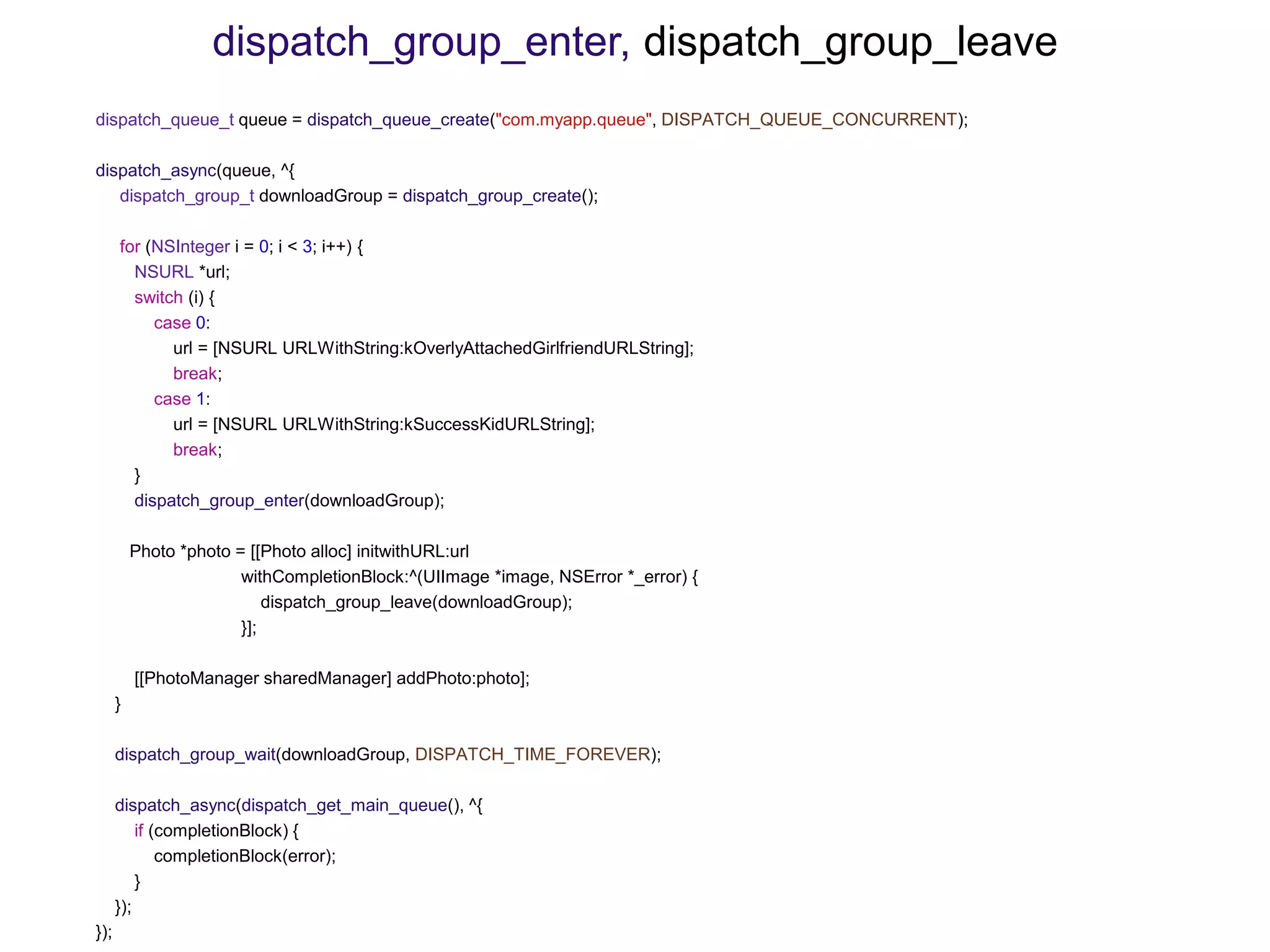 dispatch_queue_t queue = dispatch_queue_create("com.myapp.queue", DISPATCH_QUEUE_CONCURRENT);
dispatch_async(queue, ^{
dispatch_group_t downloadGroup = dispatch_group_create();
for (NSInteger i = 0; i < 3; i++) {
NSURL *url;
switch (i) {
case 0:
url = [NSURL URLWithString:kOverlyAttachedGirlfriendURLString];
break;
case 1:
url = [NSURL URLWithString:kSuccessKidURLString];
break;
}
dispatch_group_enter(downloadGroup);
Photo *photo = [[Photo alloc] initwithURL:url
withCompletionBlock:^(UIImage *image, NSError *_error) {
dispatch_group_leave(downloadGroup);
}];
[[PhotoManager sharedManager] addPhoto:photo];
}
dispatch_group_wait(downloadGroup, DISPATCH_TIME_FOREVER);
dispatch_async(dispatch_get_main_queue(), ^{
if (completionBlock) {
completionBlock(error);
}
});
});
dispatch_group_enter, dispatch_group_leave
 