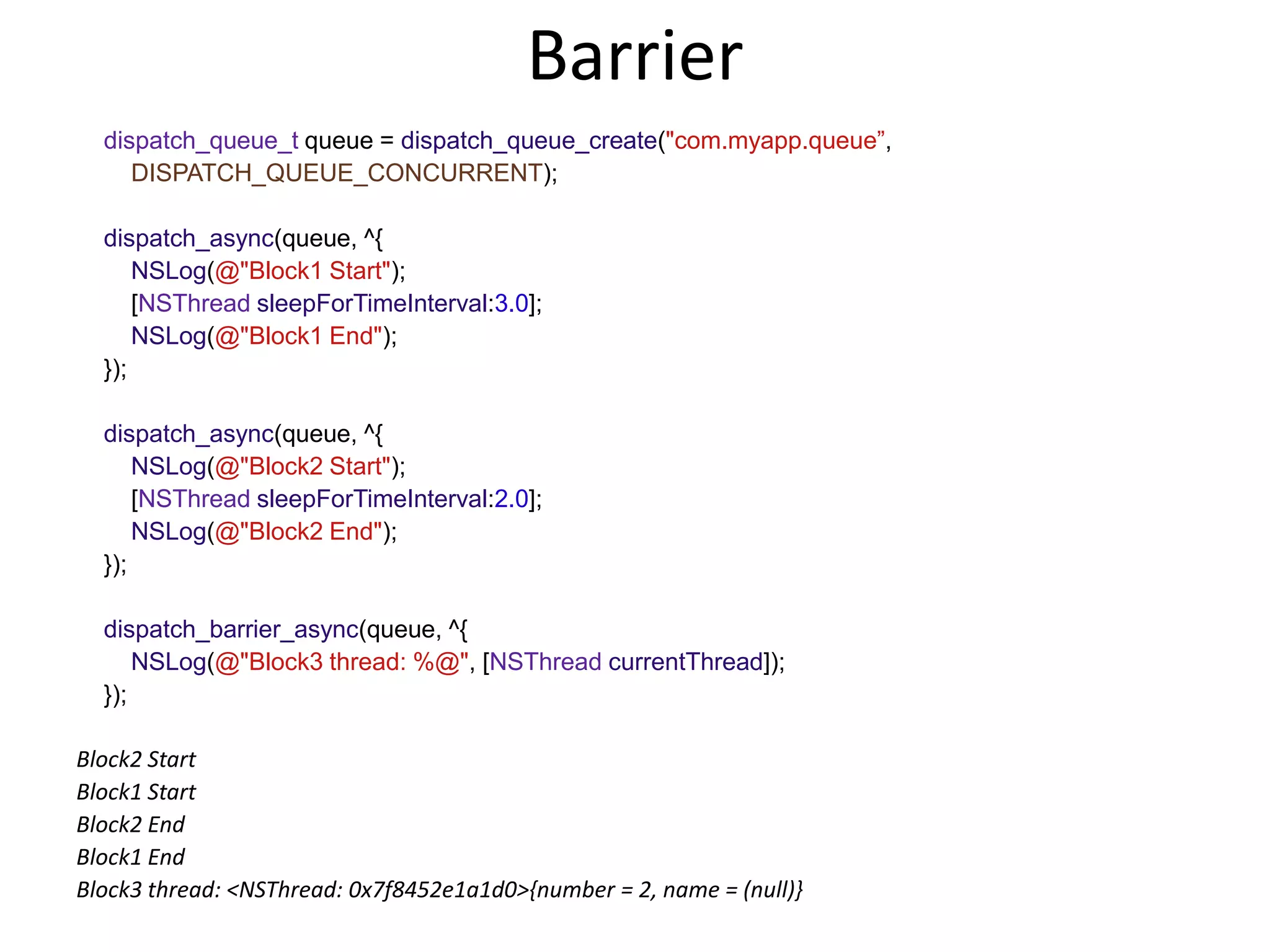 Barrier
dispatch_queue_t queue = dispatch_queue_create("com.myapp.queue”,
DISPATCH_QUEUE_CONCURRENT);
dispatch_async(queue, ^{
NSLog(@"Block1 Start");
[NSThread sleepForTimeInterval:3.0];
NSLog(@"Block1 End");
});
dispatch_async(queue, ^{
NSLog(@"Block2 Start");
[NSThread sleepForTimeInterval:2.0];
NSLog(@"Block2 End");
});
dispatch_barrier_async(queue, ^{
NSLog(@"Block3 thread: %@", [NSThread currentThread]);
});
Block2 Start
Block1 Start
Block2 End
Block1 End
Block3 thread: <NSThread: 0x7f8452e1a1d0>{number = 2, name = (null)}
 