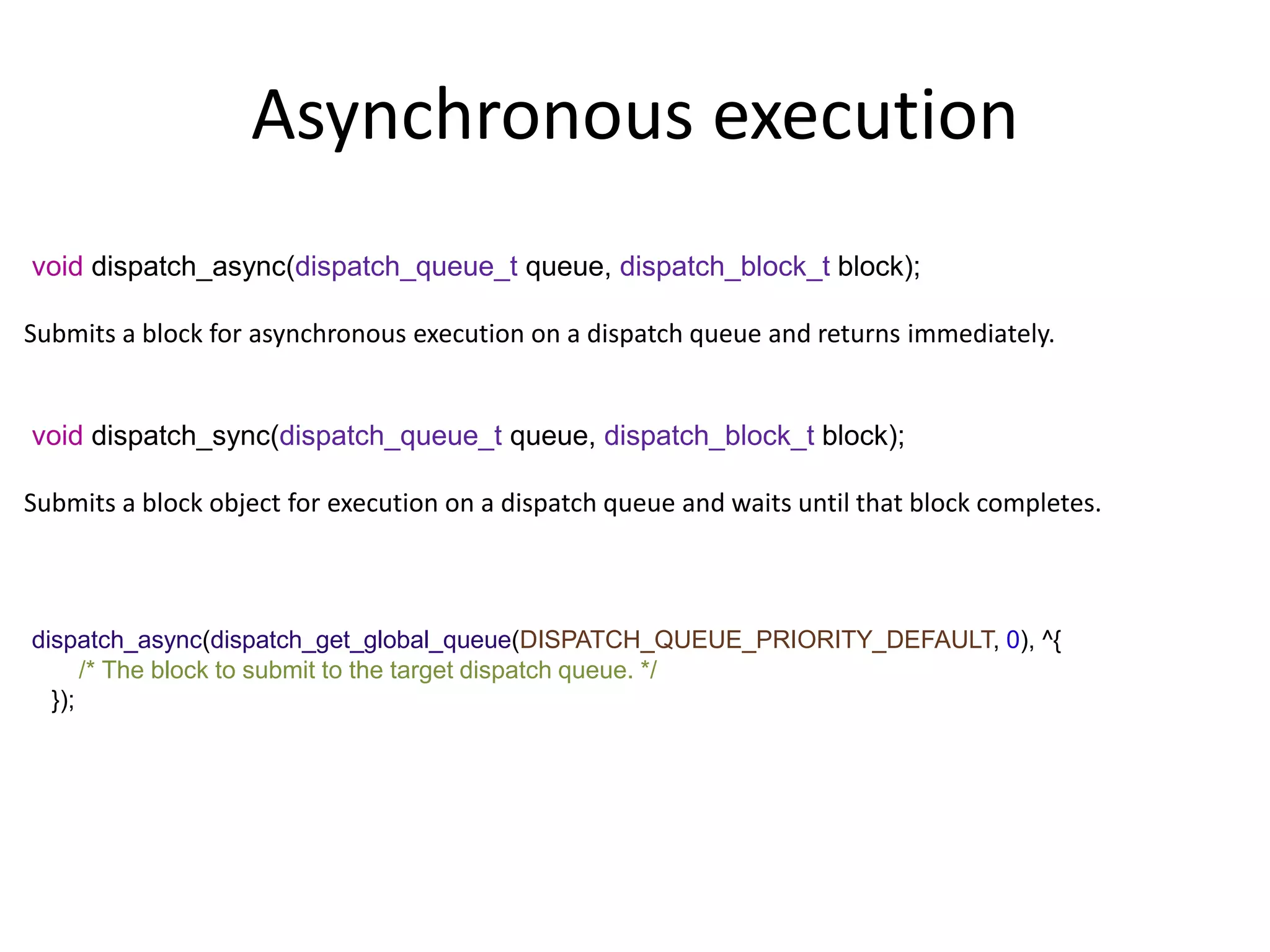 Asynchronous execution
void dispatch_async(dispatch_queue_t queue, dispatch_block_t block);
Submits a block for asynchronous execution on a dispatch queue and returns immediately.
void dispatch_sync(dispatch_queue_t queue, dispatch_block_t block);
Submits a block object for execution on a dispatch queue and waits until that block completes.
dispatch_async(dispatch_get_global_queue(DISPATCH_QUEUE_PRIORITY_DEFAULT, 0), ^{
/* The block to submit to the target dispatch queue. */
});
 