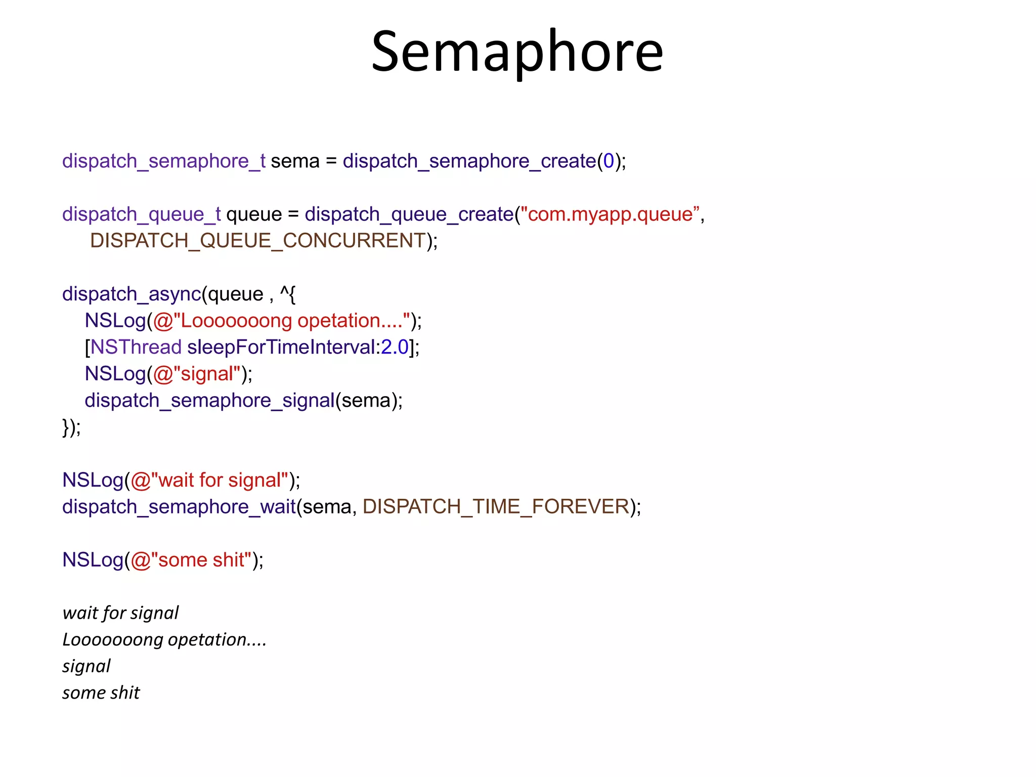 Semaphore
dispatch_semaphore_t sema = dispatch_semaphore_create(0);
dispatch_queue_t queue = dispatch_queue_create("com.myapp.queue”,
DISPATCH_QUEUE_CONCURRENT);
dispatch_async(queue , ^{
NSLog(@"Looooooong opetation....");
[NSThread sleepForTimeInterval:2.0];
NSLog(@"signal");
dispatch_semaphore_signal(sema);
});
NSLog(@"wait for signal");
dispatch_semaphore_wait(sema, DISPATCH_TIME_FOREVER);
NSLog(@"some shit");
wait for signal
Looooooong opetation....
signal
some shit
 