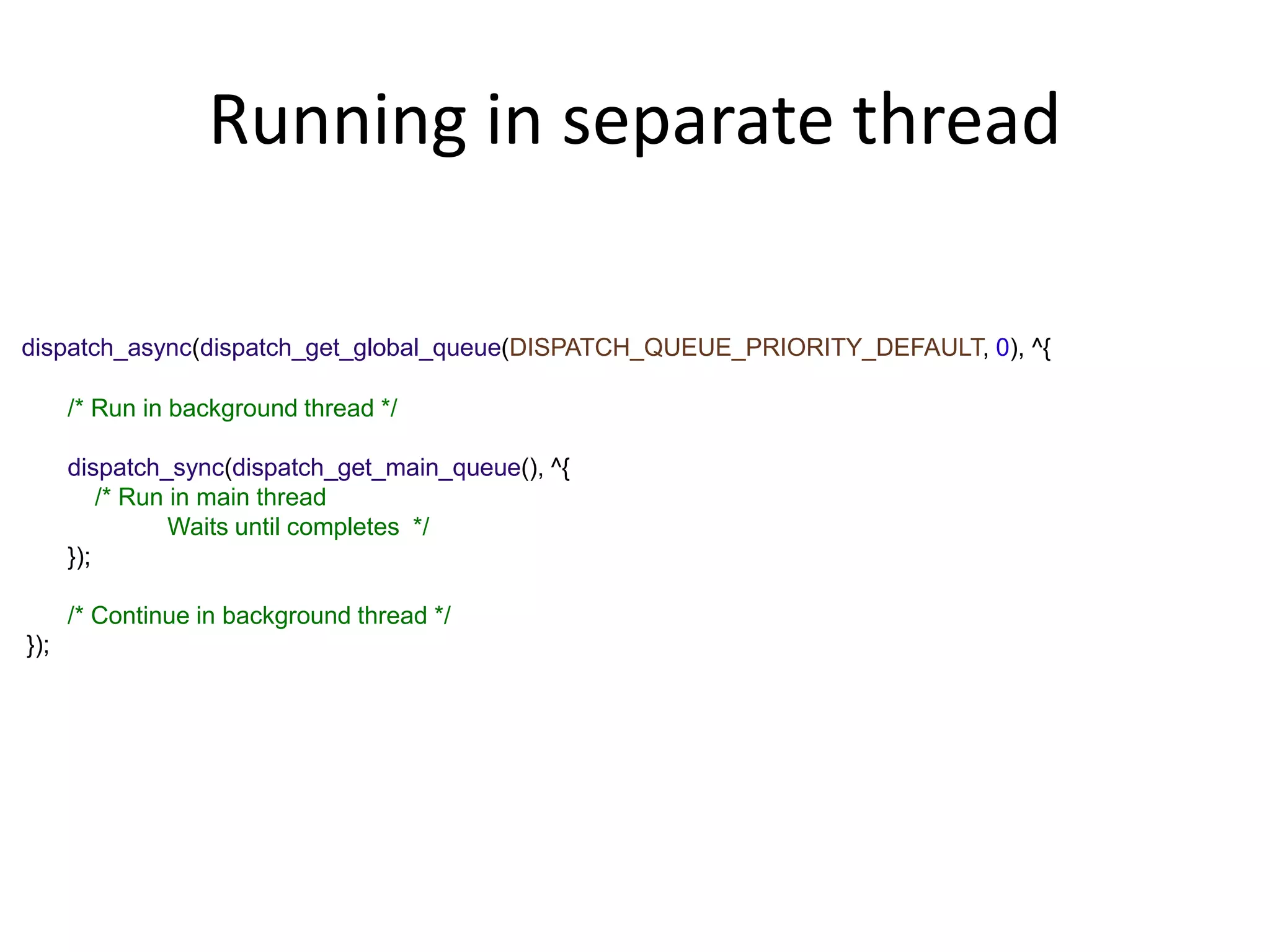 Running in separate thread
dispatch_async(dispatch_get_global_queue(DISPATCH_QUEUE_PRIORITY_DEFAULT, 0), ^{
/* Run in background thread */
dispatch_sync(dispatch_get_main_queue(), ^{
/* Run in main thread
Waits until completes */
});
/* Continue in background thread */
});
 