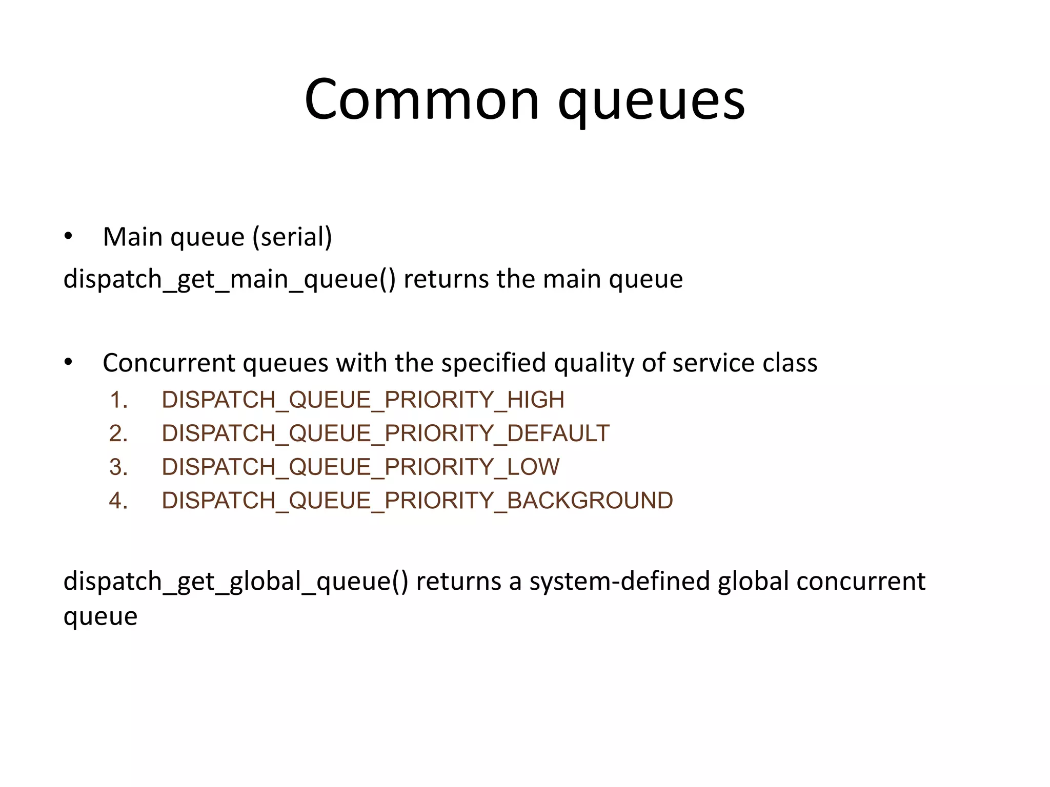 Common queues
• Main queue (serial)
dispatch_get_main_queue() returns the main queue
• Concurrent queues with the specified quality of service class
1. DISPATCH_QUEUE_PRIORITY_HIGH
2. DISPATCH_QUEUE_PRIORITY_DEFAULT
3. DISPATCH_QUEUE_PRIORITY_LOW
4. DISPATCH_QUEUE_PRIORITY_BACKGROUND
dispatch_get_global_queue() returns a system-defined global concurrent
queue
 