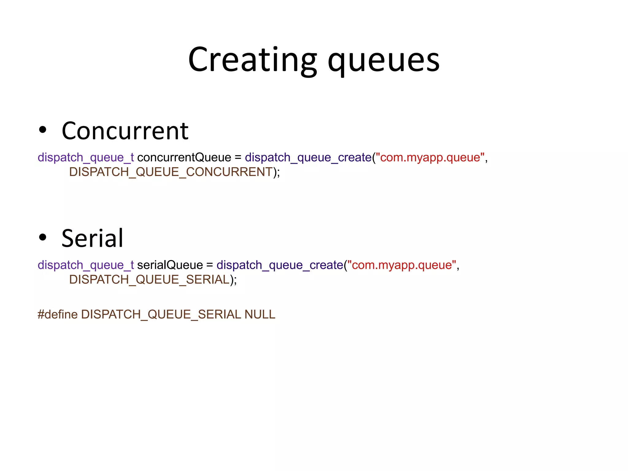 Creating queues
• Concurrent
dispatch_queue_t concurrentQueue = dispatch_queue_create("com.myapp.queue",
DISPATCH_QUEUE_CONCURRENT);
• Serial
dispatch_queue_t serialQueue = dispatch_queue_create("com.myapp.queue",
DISPATCH_QUEUE_SERIAL);
#define DISPATCH_QUEUE_SERIAL NULL
 