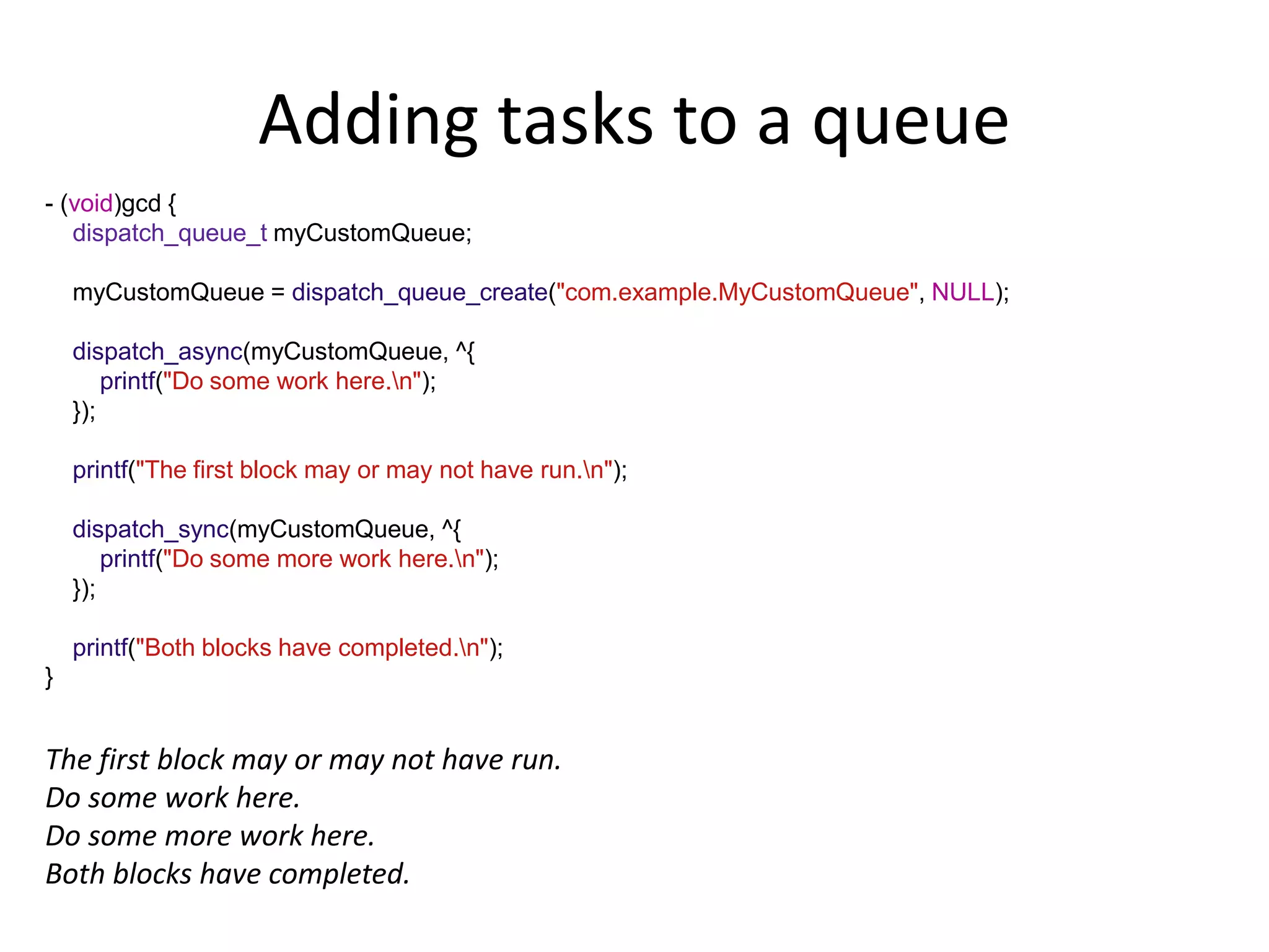Adding tasks to a queue
- (void)gcd {
dispatch_queue_t myCustomQueue;
myCustomQueue = dispatch_queue_create("com.example.MyCustomQueue", NULL);
dispatch_async(myCustomQueue, ^{
printf("Do some work here.n");
});
printf("The first block may or may not have run.n");
dispatch_sync(myCustomQueue, ^{
printf("Do some more work here.n");
});
printf("Both blocks have completed.n");
}
The first block may or may not have run.
Do some work here.
Do some more work here.
Both blocks have completed.
 