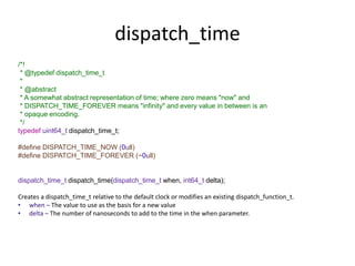 dispatch_time
/*!
* @typedef dispatch_time_t
*
* @abstract
* A somewhat abstract representation of time; where zero means "now" and
* DISPATCH_TIME_FOREVER means "infinity" and every value in between is an
* opaque encoding.
*/
typedef uint64_t dispatch_time_t;
#define DISPATCH_TIME_NOW (0ull)
#define DISPATCH_TIME_FOREVER (~0ull)
dispatch_time_t dispatch_time(dispatch_time_t when, int64_t delta);
Creates a dispatch_time_t relative to the default clock or modifies an existing dispatch_function_t.
• when – The value to use as the basis for a new value
• delta – The number of nanoseconds to add to the time in the when parameter.
 