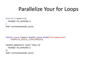 Parallelize Your for Loops
for (i = 0; i < count; i++) {
results[i] = do_work(data, i);
}
total = summarize(results, count);
dispatch_queue_t queue = dispatch_queue_create("com.myapp.queue",
DISPATCH_QUEUE_CONCURRENT);
dispatch_apply(count, queue, ^(size_t i){
results[i] = do_work(data, i);
});
total = summarize(results, count);
 