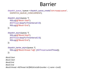 Barrier
dispatch_queue_t queue = dispatch_queue_create("com.myapp.queue”,
DISPATCH_QUEUE_CONCURRENT);
dispatch_async(queue, ^{
NSLog(@"Block1 Start");
[NSThread sleepForTimeInterval:3.0];
NSLog(@"Block1 End");
});
dispatch_async(queue, ^{
NSLog(@"Block2 Start");
[NSThread sleepForTimeInterval:2.0];
NSLog(@"Block2 End");
});
dispatch_barrier_async(queue, ^{
NSLog(@"Block3 thread: %@", [NSThread currentThread]);
});
Block2 Start
Block1 Start
Block2 End
Block1 End
Block3 thread: <NSThread: 0x7f8452e1a1d0>{number = 2, name = (null)}
 