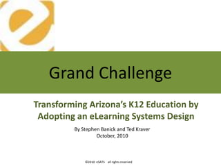 Grand Challenge
Transforming Arizona’s K12 Education by
 Adopting an eLearning Systems Design
         By Stephen Banick and Ted Kraver
                  October, 2010



             ©2010 eSATS all rights reserved
 
