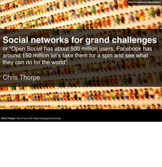 http://www.ﬂickr.com/photos/hyku/




 Social networks for grand challenges
 or “Open Social has about 500 million users, Facebook has
 around 150 million letʼs take them for a spin and see what
 they can do for the world”

 Chris Thorpe




Chris Thorpe | Terra Future 09 | Royal Geographical Society
 