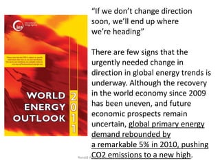 “If we don’t change direction
     soon, we’ll end up where
     we’re heading”

        There are few signs that the
        urgently needed change in
        direction in global energy trends is
        underway. Although the recovery
        in the world economy since 2009
        has been uneven, and future
        economic prospects remain
        uncertain, global primary energy
        demand rebounded by
        a remarkable 5% in 2010, pushing
Ronald Wennersten/Industrial Ecology/KTH to a new high.
        CO2 emissions
 