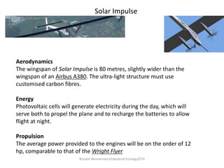 Solar Impulse




Aerodynamics
The wingspan of Solar Impulse is 80 metres, slightly wider than the
wingspan of an Airbus A380. The ultra-light structure must use
customised carbon fibres.

Energy
Photovoltaic cells will generate electricity during the day, which will
serve both to propel the plane and to recharge the batteries to allow
flight at night.

Propulsion
The average power provided to the engines will be on the order of 12
hp, comparable to that of the Wright Flyer
                         Ronald Wennersten/Industrial Ecology/KTH
 