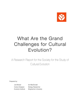 What Are the Grand
Challenges for Cultural
Evolution?
A Research Report for the Society for the Study of
Cultural Evolution
Prepared by:
	 Joe Brewer	 	 Ian MacDonald
	 Culture Designer	 Biology Researcher 
	 Evolution Institute	 Binghamton University 
 