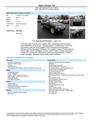 Papa's Dodge, INC
                                                                                        585 E. Main Street New Britain, CT 06051
                                                                                       Phone: (860) 225-8751 Fax: (860) 826-2599


2012 Jeep Grand Cherokee Overland
VIN:                         1C4RJFCG1CC155076
Stock #:                     49510
Mileage:                     10
Engine:                      3.6L V6
Transmission:                Automatic 5-Speed
Color:                       Black



Your Price:                   $47,420
                              $47,420



                                                                              Your Jeep Grand Cherokee is ready to go.
                                           This respectable Vehicle, with its grippy 4WD, will handle anything mother
                                           nature decides to throw at you... Gassss saverrrr!!! 23 MPG Hwy.. Hold on to
                                           your seats!!! Jeep has done it again!!! They have built some big league
                                           vehicles and this big league Overland is no exception* Classy! Safety Features
                                           Include: ABS, Xenon headlights, Traction control, Curtain airbags, Passenger
                                           Airbag...Oh, and did you notice that it's generously equipped with: Leather
                                           seats, Navigation, Bluetooth, Power locks, Power windows...
  Your vehicle is equipped with all of the following:

Technical                                                                                                                    Convenience
  - Automatic Transmission                                                                                                     - Navigation system - With voice activation
  - 3.6 liter V6 DOHC engine                                                                                                   - Bluetooth
  - 4 Doors                                                                                                                    - Remote power door locks
  - Four-wheel drive                                                                                                           - Power windows with 2 one-touch
  - Fuel economy EPA highway (mpg): 23 and EPA city (mpg): 16                                                                  - Air conditioning with dual zone climate control
                                                                                                                               - Audio controls on steering wheel
Safety                                                                                                                         - Universal remote transmitter
  - 4-wheel ABS brakes                                                                                                         - Driver memory seats
  - Xenon headlights                                                                                                           - Memory settings for 2 drivers
  - Traction control - ABS and driveline                                                                                       - Multi-function remote - Trunk/hatch/door, windows, remote engine
  - Head airbags - Curtain 1st and 2nd row                                                                                     start
  - Passenger Airbag                                                                                                           - Power heated mirrors
  - Front fog/driving lights                                                                                                   - Tilt and telescopic steering wheel
                                                                                                                               - Heated steering wheel
Interior                                                                                                                       - Remote window operation
  - Leather seats                                                                                                              - Tachometer
  - Heated drivers seat                                                                                                        - External temperature display
  - 8-way power adjustable drivers seat                                                                                        - Compass
  - Heated passenger seat                                                                                                      - Clock - In-radio display
                                                                                                                               - Overhead console - Mini with storage
Exterior                                                                                                                       - Power Activated Trunk/Hatch - Power liftgate
  - Sunroof - Express open/close glass                                                                                         - AC power outlet - 1
  - Rear wiper                                                                                                                 - Trip computer




It is the responsibility of the buyer to address any and all differences between information on this label and the actual vehicle and/or any warranties offered prior to the sale of this vehicle. Vehicle data on this label is compiled from
publicly available sources believed by the publisher to be reliable. Vehicle data is subject to change without notice. The publisher assumes no responsibility for the errors and/or omissions in the compilation of this data, and makes no
representations express or implied to any actual or prospective purchaser of the vehicle as to the condition of the vehicle, ownership, vehicle history listed, equipment/accessories, price or warranties.
THIS IS A VINBROCHURES DOCUMENT PROVIDED BY VINSOLUTIONS.COM
 