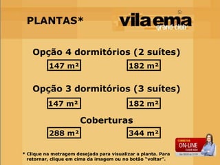 PLANTAS*


    Opção 4 dormitórios (2 suítes)
          147 m²                           182 m²


    Opção 3 dormitórios (3 suítes)
          147 m²                           182 m²

                       Coberturas
          288 m²                           344 m²

* Clique na metragem desejada para visualizar a planta. Para
  retornar, clique em cima da imagem ou no botão “voltar”.
 