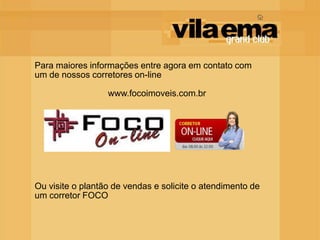 Para maiores informações entre agora em contato com
um de nossos corretores on-line

                  www.focoimoveis.com.br




Ou visite o plantão de vendas e solicite o atendimento de
um corretor FOCO
 