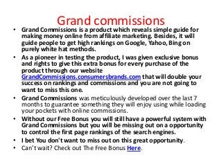 Grand commissions
• Grand Commissions is a product which reveals simple guide for
  making money online from affiliate marketing. Besides, it will
  guide people to get high rankings on Google, Yahoo, Bing on
  purely white hat methods.
• As a pioneer in testing the product, I was given exclusive bonus
  and rights to give this extra bonus for every purchase of the
  product through our website
  GrandCommissions.consumersbrands.com that will double your
  success on rankings and commissions and you are not going to
  want to miss this one.
• Grand Commissions was meticulously developed over the last 7
  months to guarantee something they will enjoy using while loading
  your pockets with online commissions.
• Without our Free Bonus you will still have a powerful system with
  Grand Commissions but you will be missing out on a opportunity
  to control the first page rankings of the search engines.
• I bet You don't want to miss out on this great opportunity.
• Can’t wait? Check out The Free Bonus Here.
 