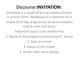 Discourse:INVITATION:
Invitation is a mode of formal communication
in written form. Nowadays it is common for a
simple birth day programme to send invitation
card to near and dears.
Important point to be mentioned:
1. Name of the programme/Invitation2. Venue
3. Date and time
4. Name of the inviter
5. Border with some design
 