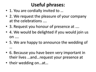 Useful phrases:
• 1. You are cordially invited to …
• 2. We request the pleasure of your company
at the celebrations ….
• 3. Request you honour of presence at ….
• 4. We would be delighted if you would join us
on ….
• 5. We are happy to announce the wedding of
…
• 6. Because you have been very important in
their lives …and…request your presence at
• their wedding on…at…
 